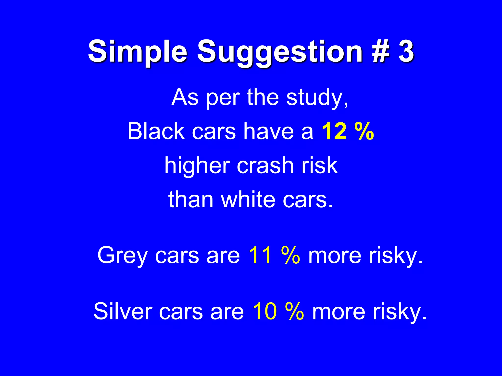 Simple Suggestion # 3
As per the study,
Black cars have a 12 %
higher crash risk
than white cars.
Grey cars are 11 % more risky.
Silver cars are 10 % more risky.
 