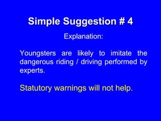 Simple Suggestion # 4
Explanation:
Youngsters are likely to imitate the
dangerous riding / driving performed by
experts.
Statutory warnings will not help.
 