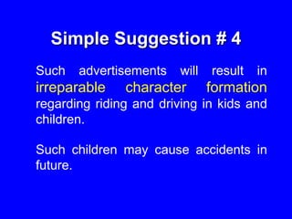 Simple Suggestion # 4
Such advertisements will result in
irreparable character formation
regarding riding and driving in kids and
children.
Such children may cause accidents in
future.
 