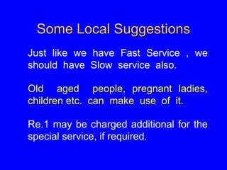 Some Local Suggestions
Just like we have Fast Service , we
should have Slow service also.
Old aged people, pregnant ladies,
children etc. can make use of it.
Re.1 may be charged additional for the
special service, if required.
 