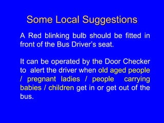 Some Local Suggestions
A Red blinking bulb should be fitted in
front of the Bus Driver’s seat.
It can be operated by the Door Checker
to alert the driver when old aged people
/ pregnant ladies / people carrying
babies / children get in or get out of the
bus.
 
