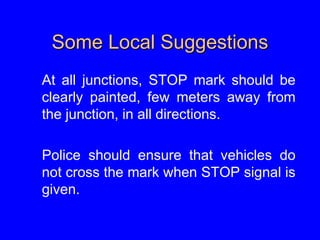Some Local Suggestions
At all junctions, STOP mark should be
clearly painted, few meters away from
the junction, in all directions.
Police should ensure that vehicles do
not cross the mark when STOP signal is
given.
 