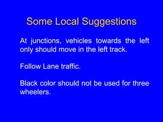 Some Local Suggestions
At junctions, vehicles towards the left
only should move in the left track.
Follow Lane traffic.
Black color should not be used for three
wheelers.
 