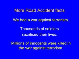 More Road Accident facts
We had a war against terrorism.
Thousands of soldiers
sacrificed their lives.
Millions of innocents were killed in
the war against terrorism.
 