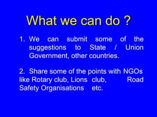 What we can do ?
1. We can submit some of the
suggestions to State / Union
Government, other countries.
2. Share some of the points with NGOs
like Rotary club, Lions club, Road
Safety Organisations etc.
 
