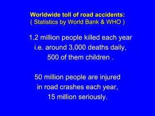 Worldwide toll of road accidents:
( Statistics by World Bank & WHO )
1.2 million people killed each year
i.e. around 3,000 deaths daily,
500 of them children .
50 million people are injured
in road crashes each year,
15 million seriously.
 