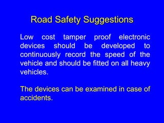 Road Safety Suggestions
Low cost tamper proof electronic
devices should be developed to
continuously record the speed of the
vehicle and should be fitted on all heavy
vehicles.
The devices can be examined in case of
accidents.
 