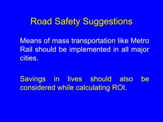 Road Safety Suggestions
Means of mass transportation like Metro
Rail should be implemented in all major
cities.
Savings in lives should also be
considered while calculating ROI.
 