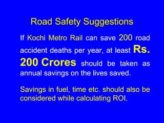 Road Safety Suggestions
If Kochi Metro Rail can save 200 road
accident deaths per year, at least Rs.
200 Crores should be taken as
annual savings on the lives saved.
Savings in fuel, time etc. should also be
considered while calculating ROI.
 