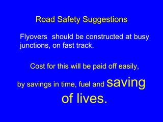Road Safety Suggestions
Flyovers should be constructed at busy
junctions, on fast track.
Cost for this will be paid off easily,
by savings in time, fuel and saving
of lives.
 