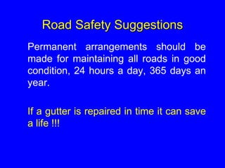 Road Safety Suggestions
Permanent arrangements should be
made for maintaining all roads in good
condition, 24 hours a day, 365 days an
year.
If a gutter is repaired in time it can save
a life !!!
 