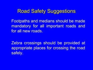 Road Safety Suggestions
Footpaths and medians should be made
mandatory for all important roads and
for all new roads.
Zebra crossings should be provided at
appropriate places for crossing the road
safely.
 