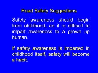 Road Safety Suggestions
Safety awareness should begin
from childhood, as it is difficult to
impart awareness to a grown up
human.
If safety awareness is imparted in
childhood itself, safety will become
a habit.
 