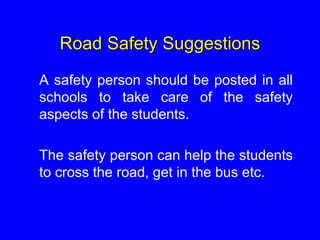 Road Safety Suggestions
A safety person should be posted in all
schools to take care of the safety
aspects of the students.
The safety person can help the students
to cross the road, get in the bus etc.
 