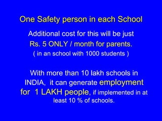 One Safety person in each School
Additional cost for this will be just
Rs. 5 ONLY / month for parents.
( in an school with 1000 students )
With more than 10 lakh schools in
INDIA, it can generate employment
for 1 LAKH people, if implemented in at
least 10 % of schools.
 