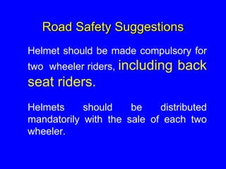 Road Safety Suggestions
Helmet should be made compulsory for
two wheeler riders, including back
seat riders.
Helmets should be distributed
mandatorily with the sale of each two
wheeler.
 