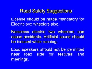 Road Safety Suggestions
License should be made mandatory for
Electric two wheelers also.
Noiseless electric two wheelers can
cause accidents. Artificial sound should
be induced while running.
Loud speakers should not be permitted
near road side for festivals and
meetings.
 