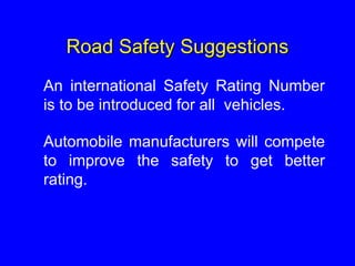 Road Safety Suggestions
An international Safety Rating Number
is to be introduced for all vehicles.
Automobile manufacturers will compete
to improve the safety to get better
rating.
 