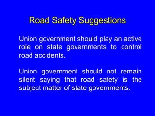 Road Safety Suggestions
Union government should play an active
role on state governments to control
road accidents.
Union government should not remain
silent saying that road safety is the
subject matter of state governments.
 