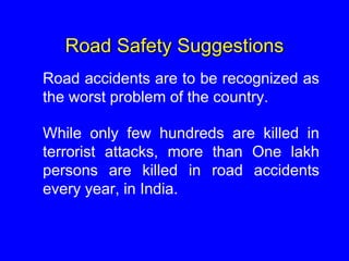Road Safety Suggestions
Road accidents are to be recognized as
the worst problem of the country.
While only few hundreds are killed in
terrorist attacks, more than One lakh
persons are killed in road accidents
every year, in India.
 
