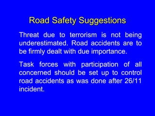 Road Safety Suggestions
Threat due to terrorism is not being
underestimated. Road accidents are to
be firmly dealt with due importance.
Task forces with participation of all
concerned should be set up to control
road accidents as was done after 26/11
incident.
 