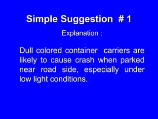 Simple Suggestion # 1
Explanation :
Dull colored container carriers are
likely to cause crash when parked
near road side, especially under
low light conditions.
 