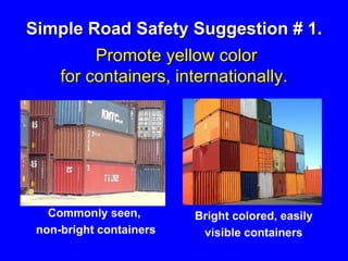 Simple Road Safety Suggestion # 1.
Promote yellow color
for containers, internationally.
Commonly seen,
non-bright containers
Bright colored, easily
visible containers
 
