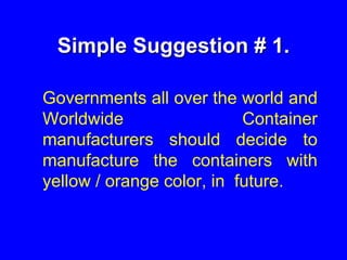 Simple Suggestion # 1.
Governments all over the world and
Worldwide Container
manufacturers should decide to
manufacture the containers with
yellow / orange color, in future.
 