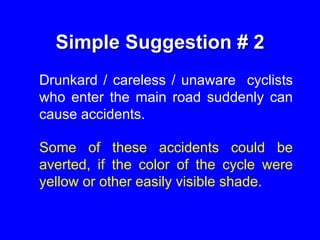 Simple Suggestion # 2
Drunkard / careless / unaware cyclists
who enter the main road suddenly can
cause accidents.
Some of these accidents could be
averted, if the color of the cycle were
yellow or other easily visible shade.
 