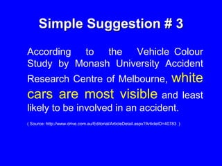 Simple Suggestion # 3
According to the Vehicle Colour
Study by Monash University Accident
Research Centre of Melbourne, white
cars are most visible and least
likely to be involved in an accident.
( Source: http://www.drive.com.au/Editorial/ArticleDetail.aspx?ArticleID=40783 )
 
