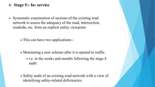  Stage 5:- In- service
 Systematic examination of sections of the existing road
network to assess the adequacy of the road, intersection,
roadside, etc. from an explicit safety viewpoint
This can have two applications:-
Monitoring a new scheme after it is opened to traffic.
i.e. in the weeks and months following the stage 4
audit
Safety audit of an existing road network with a view of
identifying safety-related deficiencies.
 