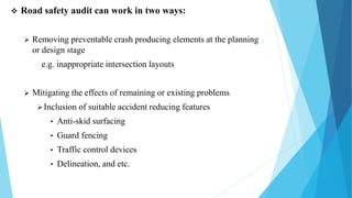  Road safety audit can work in two ways:
 Removing preventable crash producing elements at the planning
or design stage
e.g. inappropriate intersection layouts
 Mitigating the effects of remaining or existing problems
Inclusion of suitable accident reducing features
• Anti-skid surfacing
• Guard fencing
• Traffic control devices
• Delineation, and etc.
 