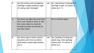 6. Are the surface and carriageway
markings in good condition (signs
of rutting, poor drainage)?
yes No, road surface is damaged &
Drainage is poor. It’s shown in
photo no.4 , 5.
7. Are there any signs that road users
drive over islands or kerbs or that
the routes taken by motorists
through junctions and bends are
less than ideal?
Not a relevant aspect
8. Are there signs of other conflict
situations and minor accidents
(skid marks, broken glass/plastic,
etc.)?
yes Yes, bending of railing and
plastic bag, other garbage
clearly seen. It’s shown in
photo no.3
 