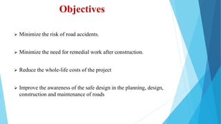 Objectives
 Minimize the risk of road accidents.
 Minimize the need for remedial work after construction.
 Reduce the whole-life costs of the project
 Improve the awareness of the safe design in the planning, design,
construction and maintenance of roads
 
