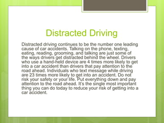 Distracted Driving
Distracted driving continues to be the number one leading
cause of car accidents. Talking on the phone, texting,
eating, reading, grooming, and talking are just some of
the ways drivers get distracted behind the wheel. Drivers
who use a hand-held device are 4 times more likely to get
into a car accident than drivers that pay attention to the
road ahead. Individuals who text message while driving
are 23 times more likely to get into an accident. Do not
risk your safety or your life. Put everything down and pay
attention to the road ahead. It’s the single most important
thing you can do today to reduce your risk of getting into a
car accident.
 