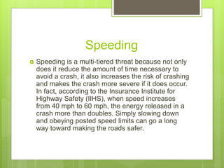 Speeding
 Speeding is a multi-tiered threat because not only
does it reduce the amount of time necessary to
avoid a crash, it also increases the risk of crashing
and makes the crash more severe if it does occur.
In fact, according to the Insurance Institute for
Highway Safety (IIHS), when speed increases
from 40 mph to 60 mph, the energy released in a
crash more than doubles. Simply slowing down
and obeying posted speed limits can go a long
way toward making the roads safer.
 