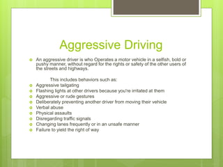 Aggressive Driving
 An aggressive driver is who Operates a motor vehicle in a selfish, bold or
pushy manner, without regard for the rights or safety of the other users of
the streets and highways.
This includes behaviors such as:
 Aggressive tailgating
 Flashing lights at other drivers because you're irritated at them
 Aggressive or rude gestures
 Deliberately preventing another driver from moving their vehicle
 Verbal abuse
 Physical assaults
 Disregarding traffic signals
 Changing lanes frequently or in an unsafe manner
 Failure to yield the right of way
 