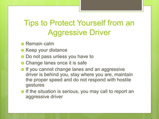 Tips to Protect Yourself from an
Aggressive Driver
 Remain calm
 Keep your distance
 Do not pass unless you have to
 Change lanes once it is safe
 If you cannot change lanes and an aggressive
driver is behind you, stay where you are, maintain
the proper speed and do not respond with hostile
gestures
 If the situation is serious, you may call to report an
aggressive driver
 