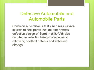 Defective Automobile and
Automobile Parts
Common auto defects that can cause severe
injuries to occupants include, tire defects,
defective design of Sport Inutility Vehicles
resulted in vehicles being more prone to
rollovers, seatbelt defects and defective
airbags.
 