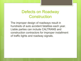 Defects on Roadway
Construction
The improper design of roadways result in
hundreds of auto accident fatalities each year.
Liable parties can include CALTRANS and
construction contractors for improper installment
of traffic lights and roadway signals.
 