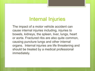 Internal Injuries
The impact of a motor vehicle accident can
cause internal injuries including, injuries to
bowels, kidneys, the spleen, liver, lungs, heart
or aorta. Fractured ribs are also quite common,
causing puncture lungs and other internal
organs. Internal injuries are life threatening and
should be treated by a medical professional
immediately.
 