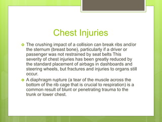 Chest Injuries
 The crushing impact of a collision can break ribs and/or
the sternum (breast bone), particularly if a driver or
passenger was not restrained by seat belts This
severity of chest injuries has been greatly reduced by
the standard placement of airbags in dashboards and
steering wheels, but fractures and injuries to organs still
occur.
 A diaphragm rupture (a tear of the muscle across the
bottom of the rib cage that is crucial to respiration) is a
common result of blunt or penetrating trauma to the
trunk or lower chest.
 