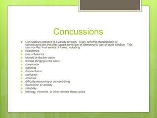 Concussions
 Concussions present in a variety of ways. A key defining characteristic of
concussions are that they cause some sort of (temporary) loss of brain function. This
can manifest in a variety of forms, including:
 headaches
 loss of balance
 blurred or double vision
 tinnitus (ringing in the ears)
 convulsion
 vomiting
 disorientation
 confusion
 amnesia
 difficulty reasoning or concentrating
 depression or anxiety
 irritability
 lethargy, insomnia, or other altered sleep cycles
 