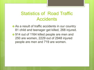 Statistics of Road Traffic
Accidents
 As a result of traffic accidents in our country
81 child and teenager get killed, 268 injured.
 914 out of 1164 killed people are men and
250 are women, 2229 out of 2948 injured
people are men and 719 are women.
 