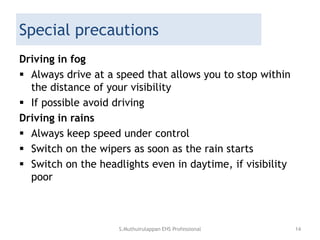 Special precautions
Driving in fog
 Always drive at a speed that allows you to stop within
the distance of your visibility
 If possible avoid driving
Driving in rains
 Always keep speed under control
 Switch on the wipers as soon as the rain starts
 Switch on the headlights even in daytime, if visibility
poor
S.Muthuirulappan EHS Professional 14
 