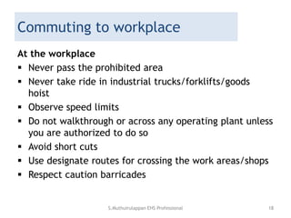 Commuting to workplace
At the workplace
 Never pass the prohibited area
 Never take ride in industrial trucks/forklifts/goods
hoist
 Observe speed limits
 Do not walkthrough or across any operating plant unless
you are authorized to do so
 Avoid short cuts
 Use designate routes for crossing the work areas/shops
 Respect caution barricades
S.Muthuirulappan EHS Professional 18
 