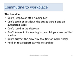 Commuting to workplace
The bus side
 Don’t jump to or off a running bus
 Don’t catch or get down the bus at signals and un
authorized stops
 Don’t stand in the doorway
 Don’t lean out of a running bus and let your arms of the
window
 Don’t distract the driver by shouting or making noise
 Hold on to a support bar while standing
S.Muthuirulappan EHS Professional 19
 