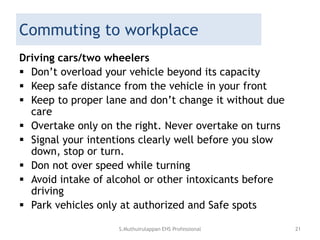 Commuting to workplace
Driving cars/two wheelers
 Don’t overload your vehicle beyond its capacity
 Keep safe distance from the vehicle in your front
 Keep to proper lane and don’t change it without due
care
 Overtake only on the right. Never overtake on turns
 Signal your intentions clearly well before you slow
down, stop or turn.
 Don not over speed while turning
 Avoid intake of alcohol or other intoxicants before
driving
 Park vehicles only at authorized and Safe spots
S.Muthuirulappan EHS Professional 21
 