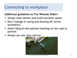 Commuting to workplace
Additional guidelines to Two Wheeler Riders
 Always wear helmet and avoid excessive speed
 Don’t indulge in racing and showing off (avoid
acrobatics)
 Avoid riding on the painted markings on the road to
prevent
 Always use rear view mirrors
S.Muthuirulappan EHS Professional 22
 