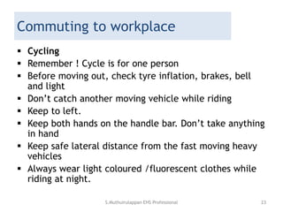 Commuting to workplace
 Cycling
 Remember ! Cycle is for one person
 Before moving out, check tyre inflation, brakes, bell
and light
 Don’t catch another moving vehicle while riding
 Keep to left.
 Keep both hands on the handle bar. Don’t take anything
in hand
 Keep safe lateral distance from the fast moving heavy
vehicles
 Always wear light coloured /fluorescent clothes while
riding at night.
S.Muthuirulappan EHS Professional 23
 